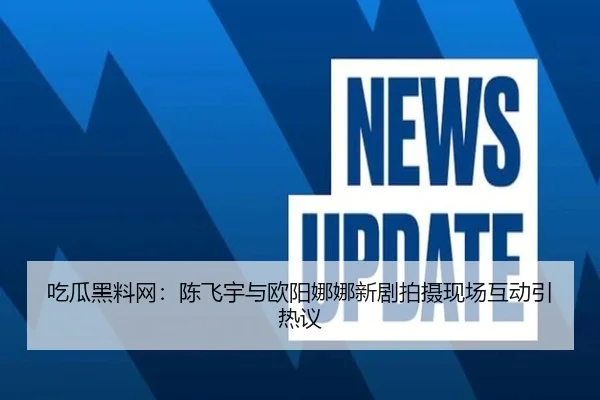 吃瓜黑料网：陈飞宇与欧阳娜娜新剧拍摄现场互动引热议